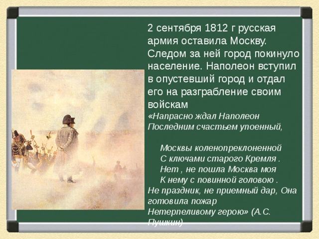 2 сентября 1812 г русская армия оставила Москву. Следом за ней город покинуло население. Наполеон вступил в опустевший город и отдал его на разграбление своим войскам «Напрасно ждал Наполеон Последним счастьем упоенный,  Москвы коленопреклоненной  С ключами старого Кремля .  Нет , не пошла Москва моя  К нему с повинной головою . Не праздник, не приемный дар, Она готовила пожар Нетерпеливому герою» (А.С. Пушкин) 