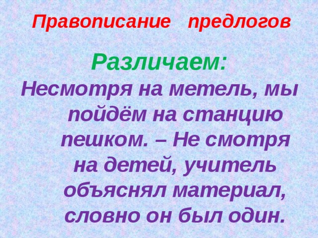 Правописание предлогов Различаем: Несмотря на метель, мы пойдём на станцию пешком. – Не смотря на детей, учитель объяснял материал, словно он был один.   