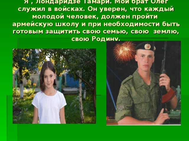 Я , Лондаридзе Тамари. Мой брат Олег служил в войсках. Он уверен, что каждый молодой человек, должен пройти армейскую школу и при необходимости быть готовым защитить свою семью, свою землю, свою Родину. 