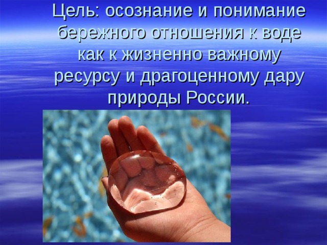  Цель: осознание и понимание бережного отношения к воде как к жизненно важному ресурсу и драгоценному дару природы России. 