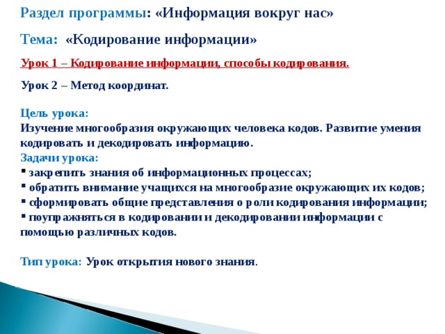 Раздел программы : «Информация вокруг нас» Тема: «Кодирование информации» Урок 1 – Кодирование информации, способы кодирования. Урок 2 – Метод координат.  Цель урока:  Изучение многообразия окружающих человека кодов. Развитие умения кодировать и декодировать информацию. Задачи урока:  закрепить знания об информационных процессах;  обратить внимание учащихся на многообразие окружающих их кодов;  сформировать общие представления о роли кодирования информации;  поупражняться в кодировании и декодировании информации с помощью различных кодов.  Тип урока: Урок открытия нового знания .