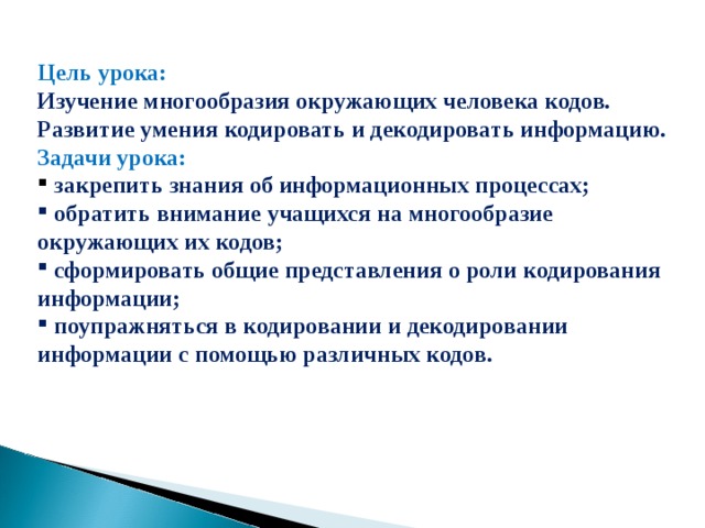 Цель урока:  Изучение многообразия окружающих человека кодов. Развитие умения кодировать и декодировать информацию. Задачи урока:  закрепить знания об информационных процессах;  обратить внимание учащихся на многообразие окружающих их кодов;  сформировать общие представления о роли кодирования информации;  поупражняться в кодировании и декодировании информации с помощью различных кодов.