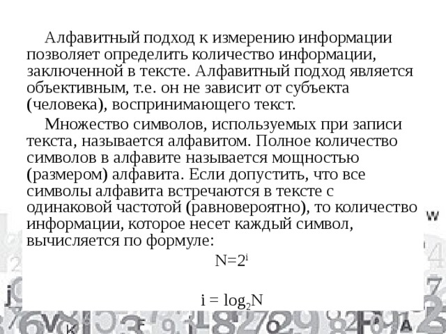 Алфавитный подход к измерению информации позволяет определить количество информации, заключенной в тексте. Алфавитный подход является объективным, т.е. он не зависит от субъекта (человека), воспринимающего текст. Множество символов, используемых при записи текста, называется алфавитом. Полное количество символов в алфавите называется мощностью (размером) алфавита. Если допустить, что все символы алфавита встречаются в тексте с одинаковой частотой (равновероятно), то количество информации, которое несет каждый символ, вычисляется по формуле: N=2 i i = log 2 N 