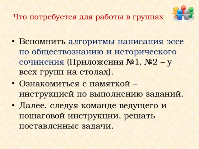 Что потребуется для работы в группах Вспомнить алгоритмы написания эссе по обществознанию и исторического сочинения  (Приложения №1, №2 – у всех групп на столах). Ознакомиться с памяткой – инструкцией по выполнению заданий. Далее, следуя команде ведущего и пошаговой инструкции, решать поставленные задачи. 