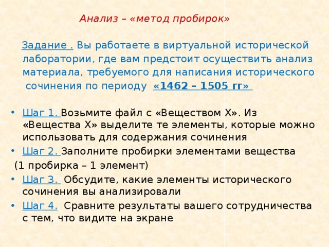  Анализ – «метод пробирок»  Задание . Вы работаете в виртуальной исторической лаборатории, где вам предстоит осуществить анализ материала, требуемого для написания исторического сочинения по периоду «1462 – 1505 гг»  Шаг 1. Возьмите файл с «Веществом Х». Из «Вещества Х» выделите те элементы, которые можно использовать для содержания сочинения Шаг 2. Заполните пробирки элементами вещества  (1 пробирка – 1 элемент) Шаг 3. Обсудите, какие элементы исторического сочинения вы анализировали Шаг 4.  Сравните результаты вашего сотрудничества с тем, что видите на экране 