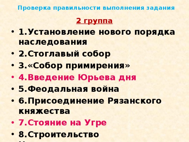 Проверка правильности выполнения задания 2 группа 1.Установление нового порядка наследования 2.Стоглавый собор 3.«Собор примирения» 4.Введение Юрьева дня 5.Феодальная война 6.Присоединение Рязанского княжества 7.Стояние на Угре 8.Строительство Нижегородского кремля 