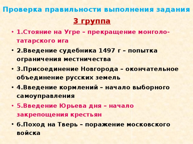 Проверка правильности выполнения задания 3 группа 1.Стояние на Угре – прекращение монголо-татарского ига 2.Введение судебника 1497 г – попытка ограничения местничества 3.Присоединение Новгорода – окончательное объединение русских земель 4.Введение кормлений – начало выборного самоуправления 5.Введение Юрьева дня – начало закрепощения крестьян 6.Поход на Тверь – поражение московского войска 