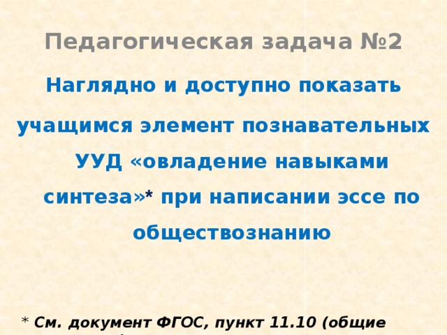 Педагогическая задача №2 Наглядно и доступно показать учащимся элемент познавательных УУД «овладение навыками синтеза» * при написании эссе по обществознанию * См. документ ФГОС, пункт 11.10 (общие положения) 