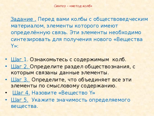  Синтез – «метод колб»  Задание . Перед вами колбы с обществоведческим материалом, элементы которого имеют определённую связь. Эти элементы необходимо синтезировать для получения нового «Вещества Y »: Шаг 1. Ознакомьтесь с содержимым колб. Шаг 2. Определите раздел обществознания, с которым связаны данные элементы. Шаг 3. Определите, что объединяет все эти элементы по смысловому содержанию.  Шаг 4. Назовите «Вещество Y» Шаг 5. Укажите значимость определяемого вещества. 