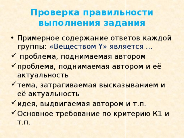 Проверка правильности выполнения задания Примерное содержание ответов каждой группы: «Веществом Y » является …  проблема, поднимаемая автором проблема, поднимаемая автором и её актуальность тема, затрагиваемая высказыванием и её актуальность идея, выдвигаемая автором и т.п. Основное требование по критерию К1 и т.п. 