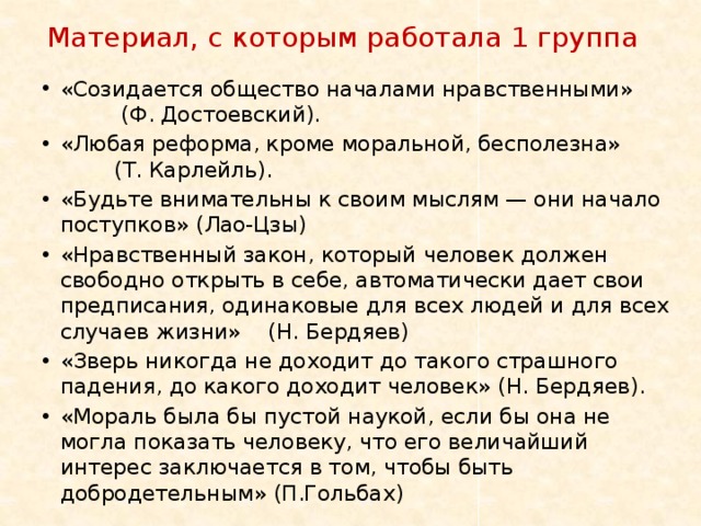 Материал, с которым работала 1 группа «Созидается общество началами нравственными» (Ф. Достоевский). «Любая реформа, кроме моральной, бесполезна» (Т. Карлейль). «Будьте внимательны к своим мыслям — они начало поступков» (Лао-Цзы) «Нравственный закон, который человек должен свободно открыть в себе, автоматически дает свои предписания, одинаковые для всех людей и для всех случаев жизни» (Н. Бердяев) «Зверь никогда не доходит до такого страшного падения, до какого доходит человек» (Н. Бердяев). «Мораль была бы пустой наукой, если бы она не могла показать человеку, что его величайший интерес заключается в том, чтобы быть добродетельным» (П.Гольбах) 