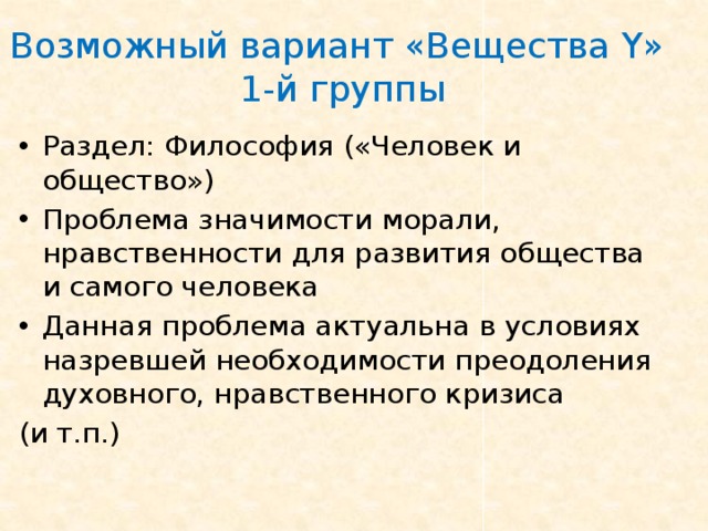 Возможный вариант «Вещества Y »  1-й группы Раздел: Философия («Человек и общество») Проблема значимости морали, нравственности для развития общества и самого человека Данная проблема актуальна в условиях  назревшей необходимости преодоления духовного, нравственного кризиса (и т.п.) 