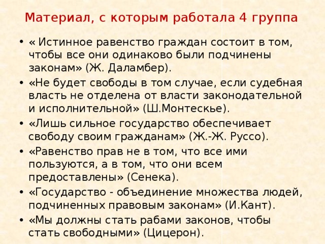 Материал, с которым работала 4 группа « Истинное равенство граждан состоит в том, чтобы все они одинаково были подчинены законам» (Ж. Даламбер). «Не будет свободы в том случае, если судебная власть не отделена от власти законодательной и исполнительной» (Ш.Монтескье). «Лишь сильное государство обеспечивает свободу своим гражданам» (Ж.‐Ж. Руссо). «Равенство прав не в том, что все ими пользуются, а в том, что они всем предоставлены» (Сенека). «Государство ‐ объединение множества людей, подчиненных правовым законам» (И.Кант). «Мы должны стать рабами законов, чтобы стать свободными» (Цицерон). 