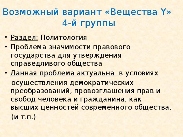 Возможный вариант «Вещества Y »  4-й группы Раздел: Политология Проблема значимости правового государства для утверждения справедливого общества Данная проблема актуальна в условиях  осуществления демократических преобразований, провозглашения прав и свобод человека и гражданина, как высших ценностей современного общества.  (и т.п.) 