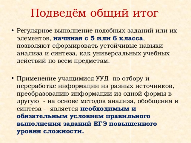 Подведём общий итог Регулярное выполнение подобных заданий или их элементов, начиная с 5 или 6 класса , позволяют сформировать устойчивые навыки анализа и синтеза, как универсальных учебных действий по всем предметам. Применение учащимися УУД по отбору и переработке информации из разных источников, преобразованию информации из одной формы в другую - на основе методов анализа, обобщения и синтеза - является необходимым и обязательным условием правильного выполнения заданий ЕГЭ повышенного уровня сложности. 