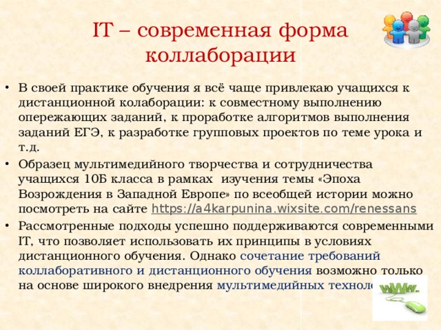 IT – современная форма коллаборации В своей практике обучения я всё чаще привлекаю учащихся к дистанционной колаборации: к совместному выполнению опережающих заданий, к проработке алгоритмов выполнения заданий ЕГЭ, к разработке групповых проектов по теме урока и т.д. Образец мультимедийного творчества и сотрудничества учащихся 10Б класса в рамках изучения темы «Эпоха Возрождения в Западной Европе» по всеобщей истории можно посмотреть на сайте https://a4karpunina.wixsite.com/renessans  Рассмотренные подходы успешно поддерживаются современными IT, что позволяет использовать их принципы в условиях дистанционного обучения. Однако сочетание требований коллаборативного и дистанционного обучения возможно только на основе широкого внедрения мультимедийных технологий. 