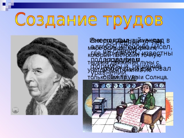  Известен был в научном мире больше как физик, который построил точную теорию движения луны с учетом притяжения не только Земли, но и Солнца.  Известен был в научном мире больше как физик, который построил точную теорию движения луны с учетом притяжения не только Земли, но и Солнца.  Известен был в научном мире больше как физик, который построил точную теорию движения луны с учетом притяжения не только Земли, но и Солнца.  Внес огромный вклад в алгебру и теорию чисел, где его работы известны под названием формулы и решение уравнений.  Внес огромный вклад в алгебру и теорию чисел, где его работы известны под названием формулы и решение уравнений.  Внес огромный вклад в алгебру и теорию чисел, где его работы известны под названием формулы и решение уравнений. Последние 17 лет он слепой продолжал работать и диктовал свои труды ученикам Умер в России….. Последние 17 лет он слепой продолжал работать и диктовал свои труды ученикам Умер в России….. Последние 17 лет он слепой продолжал работать и диктовал свои труды ученикам Умер в России….. 