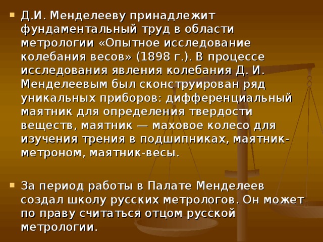 Д.И. Менделееву принадлежит фундаментальный труд в области метрологии «Опытное исследование колебания весов» (1898 г.). В процессе исследования явления колебания Д. И. Менделеевым был сконструирован ряд уникальных приборов: дифференциальный маятник для определения твердости веществ, маятник — маховое колесо для изучения трения в подшипниках, маятник-метроном, маятник-весы. За период работы в Палате Менделеев создал школу русских метрологов. Он может по праву считаться отцом русской метрологии. 