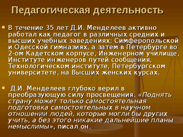 Педагогическая деятельность  В течение 35 лет Д.И. Менделеев активно работал как педагог в различных средних и высших учебных заведениях: Симферопольской и Одесской гимназиях, а затем в Петербурге во 2-ом Кадетском корпусе, Инженерном училище, Институте инженеров путей сообщения, Технологическом институте, Петербургском университете, на Высших женских курсах.  Д.И. Менделеев глубоко верил в преобразующую силу просвещения. «Поднять страну может только самостоятельная подготовка самостоятельных в научном отношении людей, которые могли бы других учить, а без этого никакие дальнейшие планы немыслимы» , писал он. 