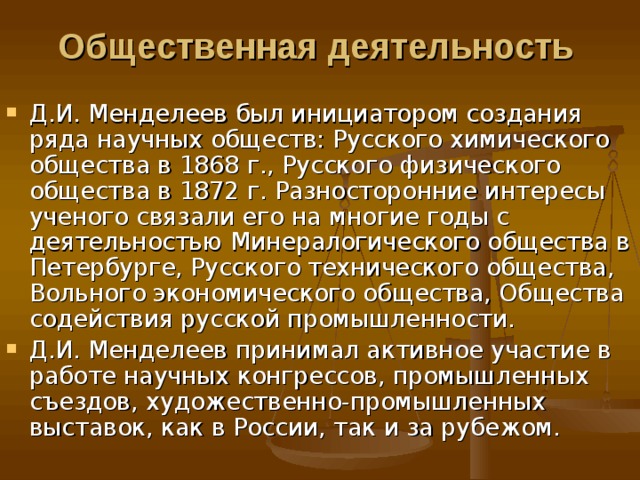 Общественная деятельность  Д.И. Менделеев был инициатором создания ряда научных обществ: Русского химического общества в 1868 г., Русского физического общества в 1872 г. Разносторонние интересы ученого связали его на многие годы с деятельностью Минералогического общества в Петербурге, Русского технического общества, Вольного экономического общества, Общества содействия русской промышленности. Д.И. Менделеев принимал активное участие в работе научных конгрессов, промышленных съездов, художественно-промышленных выставок, как в России, так и за рубежом. 