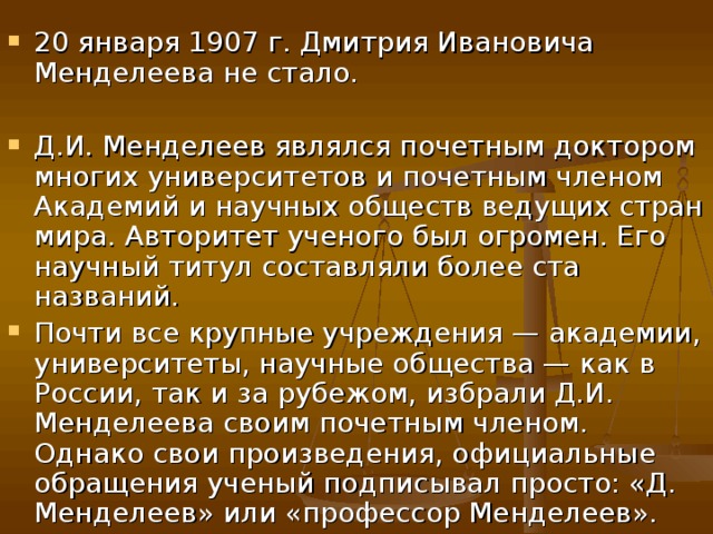 20 января 1907 г. Дмитрия Ивановича Менделеева не стало. Д.И. Менделеев являлся почетным доктором многих университетов и почетным членом Академий и научных обществ ведущих стран мира. Авторитет ученого был огромен. Его научный титул составляли более ста названий. Почти все крупные учреждения — академии, университеты, научные общества — как в России, так и за рубежом, избрали Д.И. Менделеева своим почетным членом. Однако свои произведения, официальные обращения ученый подписывал просто: «Д. Менделеев» или «профессор Менделеев». 