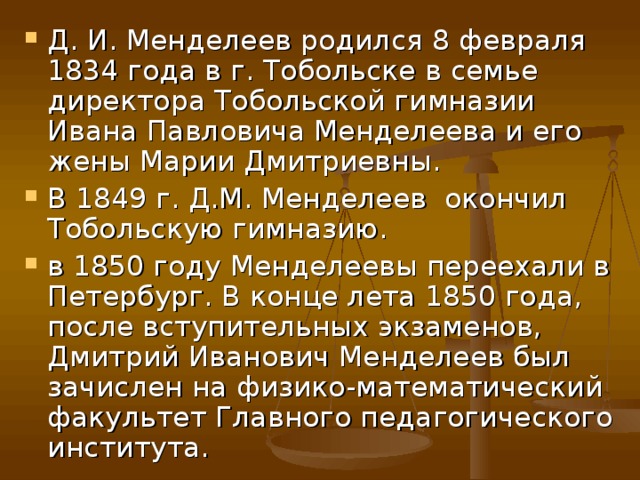 Д. И. Менделеев родился 8 февраля 1834 года в г. Тобольске в семье директора Тобольской гимназии Ивана Павловича Менделеева и его жены Марии Дмитриевны. В 1849 г. Д.М. Менделеев окончил Тобольскую гимназию. в 1850 году Менделеевы переехали в Петербург. В конце лета 1850 года, после вступительных экзаменов, Дмитрий Иванович Менделеев был зачислен на физико-математический факультет Главного педагогического института. 