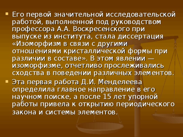 Его первой значительной исследовательской работой, выполненной под руководством профессора А.А. Воскресенского при выпуске из института, стала диссертация «Изоморфизм в связи с другими отношениями кристаллической формы при различии в составе». В этом явлении — изоморфизме, отчетливо прослеживались сходства в поведении различных элементов. Эта первая работа Д.И. Менделеева определила главное направление в его научном поиске, а после 15 лет упорной работы привела к открытию периодического закона и системы элементов. 