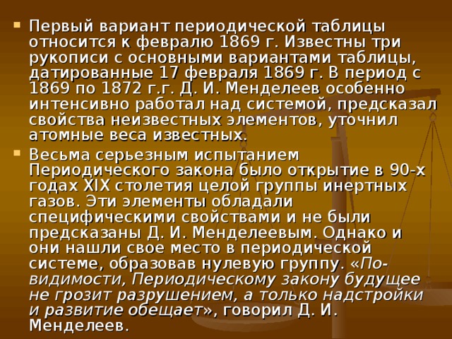 Первый вариант периодической таблицы относится к февралю 1869 г. Известны три рукописи с основными вариантами таблицы, датированные 17 февраля 1869 г. В период с 1869 по 1872 г.г. Д. И. Менделеев особенно интенсивно работал над системой, предсказал свойства неизвестных элементов, уточнил атомные веса известных. Весьма серьезным испытанием Периодического закона было открытие в 90-х годах XIX столетия целой группы инертных газов. Эти элементы обладали специфическими свойствами и не были предсказаны Д. И. Менделеевым. Однако и они нашли свое место в периодической системе, образовав нулевую группу. « По-видимости, Периодическому закону будущее не грозит разрушением, а только надстройки и развитие обещает », говорил Д. И. Менделеев. 