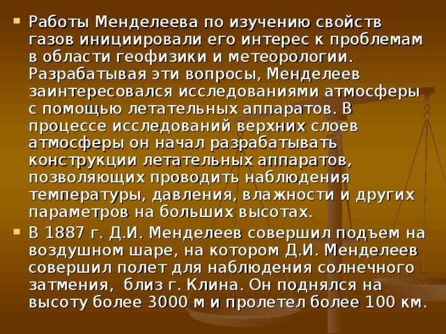 Работы Менделеева по изучению свойств газов инициировали его интерес к проблемам в области геофизики и метеорологии. Разрабатывая эти вопросы, Менделеев заинтересовался исследованиями атмосферы с помощью летательных аппаратов. В процессе исследований верхних слоев атмосферы он начал разрабатывать конструкции летательных аппаратов, позволяющих проводить наблюдения температуры, давления, влажности и других параметров на больших высотах. В 1887 г. Д.И. Менделеев совершил подъем на воздушном шаре , на котором Д.И. Менделеев совершил полет для наблюдения солнечного затмения , близ г. Клина. Он поднялся на высоту более 3000 м и пролетел более 100 км. 