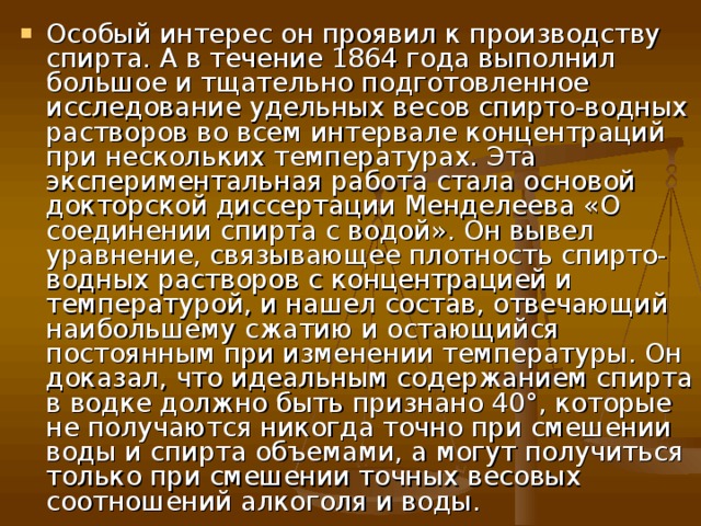 Особый интерес он проявил к производству спирта. А в течение 1864 года выполнил большое и тщательно подготовленное исследование удельных весов спирто-водных растворов во всем интервале концентраций при нескольких температурах. Эта экспериментальная работа стала основой докторской диссертации Менделеева «О соединении спирта с водой». Он вывел уравнение, связывающее плотность спирто-водных растворов с концентрацией и температурой, и нашел состав, отвечающий наибольшему сжатию и остающийся постоянным при изменении температуры. Он доказал, что идеальным содержанием спирта в водке должно быть признано 40°, которые не получаются никогда точно при смешении воды и спирта объемами, а могут получиться только при смешении точных весовых соотношений алкоголя и воды.  