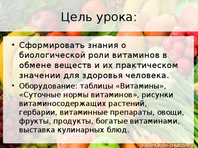 Цель урока: Сформировать знания о биологической роли витаминов в обмене веществ и их практическом значении для здоровья человека. Оборудование: таблицы «Витамины», «Суточные нормы витаминов», рисунки витаминосодержащих растений, гербарии, витаминные препараты, овощи, фрукты, продукты, богатые витаминами, выставка кулинарных блюд. 