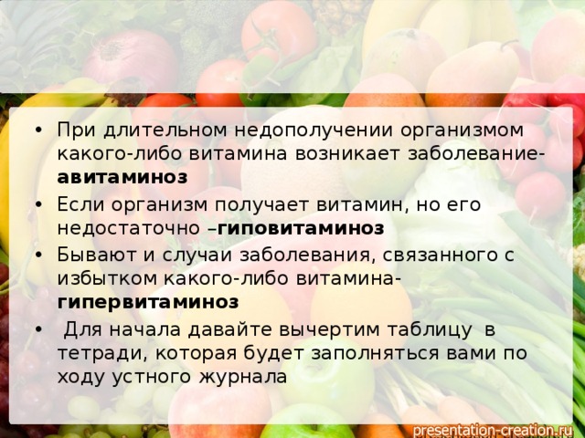 При длительном недополучении организмом какого-либо витамина возникает заболевание- авитаминоз Если организм получает витамин, но его недостаточно – гиповитаминоз Бывают и случаи заболевания, связанного с избытком какого-либо витамина- гипервитаминоз  Для начала давайте вычертим таблицу в тетради, которая будет заполняться вами по ходу устного журнала 