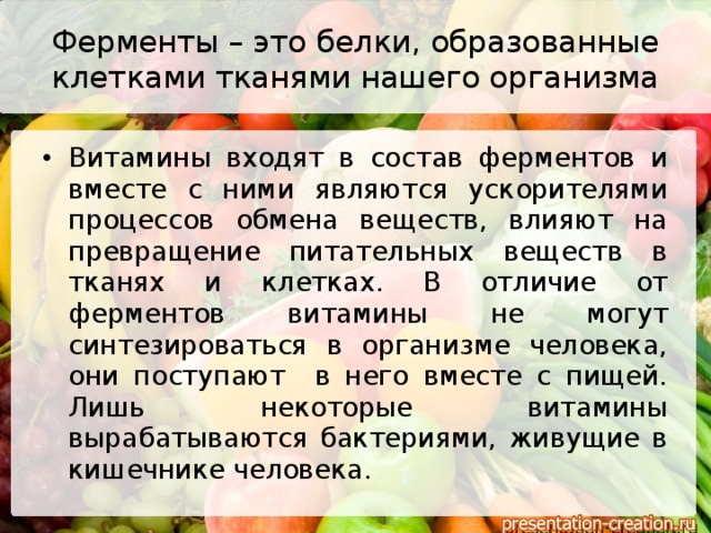 Ферменты – это белки, образованные клетками тканями нашего организма Витамины входят в состав ферментов и вместе с ними являются ускорителями процессов обмена веществ, влияют на превращение питательных веществ в тканях и клетках. В отличие от ферментов витамины не могут синтезироваться в организме человека, они поступают в него вместе с пищей. Лишь некоторые витамины вырабатываются бактериями, живущие в кишечнике человека. 