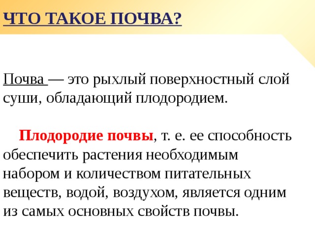 Что такое почва? Почва — это рыхлый поверхностный слой суши, обладающий плодородием.  Плодородие почвы , т. е. ее способность обеспечить растения необходимым набором и количеством питательных веществ, водой, воздухом, является одним из самых основных свойств почвы. 