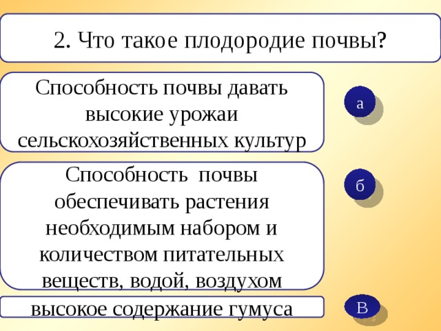 В 2. Что такое плодородие почвы? Способность почвы давать высокие урожаи сельскохозяйственных культур а Способность почвы обеспечивать растения необходимым набором и количеством питательных веществ, водой, воздухом б высокое содержание гумуса 