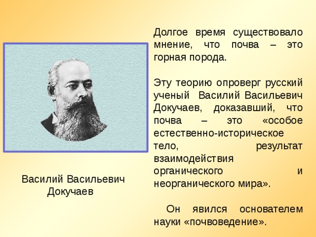 Долгое время существовало мнение, что почва – это горная порода. Эту теорию опроверг русский ученый Василий Васильевич Докучаев, доказавший, что почва – это «особое естественно-историческое тело, результат взаимодействия органического и неорганического мира».  Он явился основателем науки «почвоведение».  Василий Васильевич Докучаев 