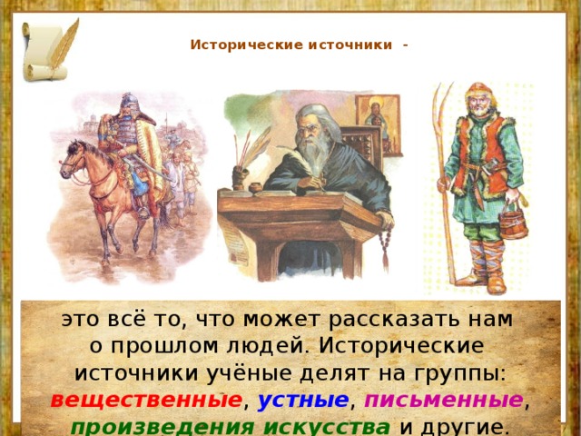    Исторические источники -    это всё то, что может рассказать нам о прошлом людей. Исторические источники учёные делят на группы: вещественные , устные , письменные , произведения искусства и другие. 