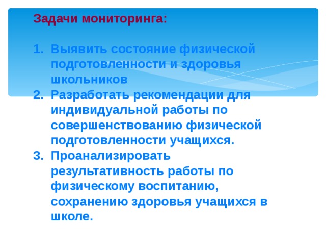 Задачи мониторинга:   1. Выявить состояние физической  подготовленности и здоровья  школьников  2. Разработать рекомендации для  индивидуальной работы по  совершенствованию физической  подготовленности учащихся.  3. Проанализировать  результативность работы по  физическому воспитанию,  сохранению здоровья учащихся в  школе. 