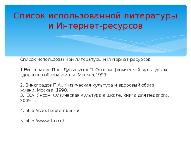 Список использованной литературы и Интернет-ресурсов Список использованной литературы и Интернет-ресурсов   1.Виноградов П.А., Душанин А.П. Основы физической культуры и здорового образа жизни. Москва,1996.   2. Виноградов П.А., Физическая культура и здоровый образ жизни. Москва, 1990.  3. Ю.А. Янсон: Физическая культура в школе, книга для педагога, 2009 г.   4. http://spo.1september.ru/   5. http://www.it-n.ru/ 