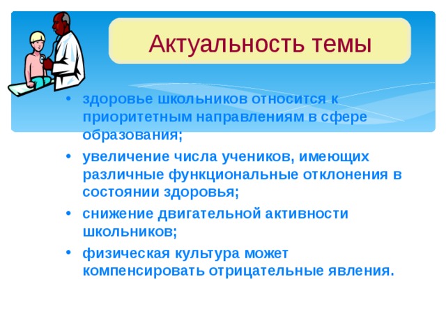 Актуальность темы здоровье школьников относится к приоритетным направлениям в сфере образования; увеличение числа учеников, имеющих различные функциональные отклонения в состоянии здоровья; снижение двигательной активности школьников; физическая культура может компенсировать отрицательные явления.  