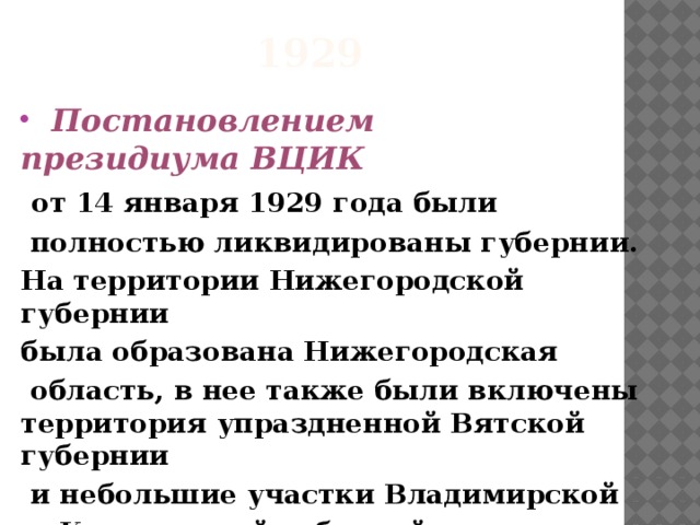 1929  Постановлением президиума ВЦИК   от 14 января 1929 года были  полностью ликвидированы губернии. На территории Нижегородской губернии  была образована Нижегородская  область, в нее также были включены территория упраздненной Вятской губернии   и небольшие участки Владимирской   и Костромской губерний  