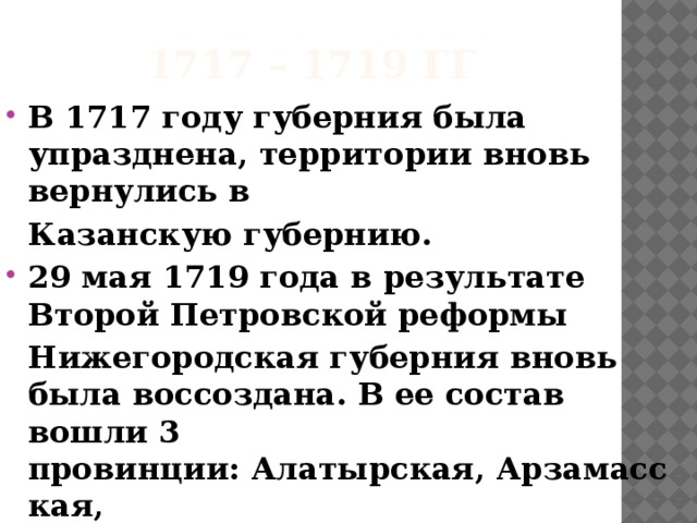 1717 – 1719 гг В 1717 году губерния была упразднена, территории вновь вернулись в Казанскую губернию. 29 мая 1719 года в результате Второй Петровской реформы Нижегородская губерния вновь была воссоздана. В ее состав вошли 3 провинции: Алатырская, Арзамасская, Нижегородская и 7 городов.