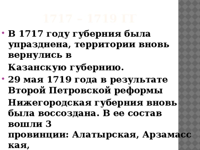 1717 – 1719 гг В 1717 году губерния была упразднена, территории вновь вернулись в   Казанскую губернию. 29 мая 1719 года в результате Второй Петровской реформы   Нижегородская губерния вновь была воссоздана. В ее состав вошли 3 провинции: Алатырская, Арзамасская,   Нижегородская и 7 городов. 