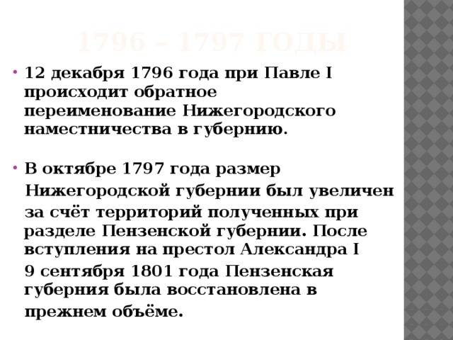 1796 – 1797 годы 12 декабря 1796 года при Павле I происходит обратное переименование Нижегородского наместничества в губернию . В октябре 1797 года размер Нижегородской губернии был увеличен за счёт территорий полученных при разделе Пензенской губернии. После вступления на престол Александра I 9 сентября 1801 года Пензенская губерния была восстановлена в прежнем объёме.