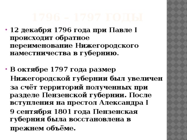 1796 – 1797 годы 12 декабря 1796 года при Павле I происходит обратное переименование Нижегородского наместничества в губернию .  В октябре 1797 года размер   Нижегородской губернии был увеличен  за счёт территорий полученных при разделе Пензенской губернии. После вступления на престол Александра I   9 сентября 1801 года Пензенская губерния была восстановлена в  прежнем объёме. 