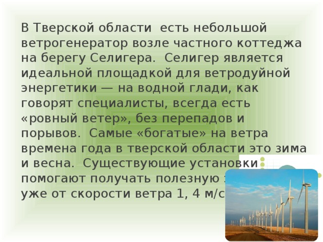 В Тверской области есть небольшой ветрогенератор возле частного коттеджа на берегу Селигера. Селигер является идеальной площадкой для ветродуйной энергетики — на водной глади, как говорят специалисты, всегда есть «ровный ветер», без перепадов и порывов.  Самые «богатые» на ветра времена года в тверской области это зима и весна. Существующие установки помогают получать полезную энергию уже от скорости ветра 1, 4 м/с.