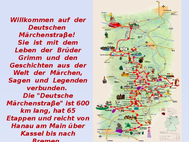 Willkommen auf der Deutschen Märchenstraβe! Sie ist mit dem Leben der Brüder Grimm und den Geschichten aus der Welt der Märchen, Sagen und Legenden verbunden. Die 