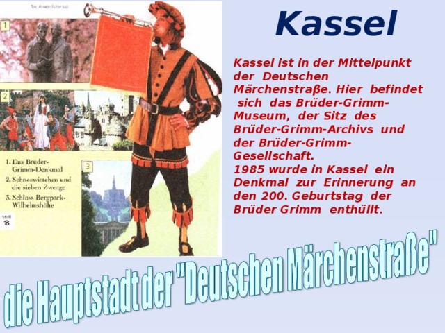 Kassel Kassel ist in der Mittelpunkt der Deutschen Märchenstraβe. Hier befindet sich das Brüder-Grimm-Museum, der Sitz des Brüder-Grimm-Archivs und der Brüder-Grimm-Gesellschaft. 1985 wurde in Kassel ein Denkmal zur Erinnerung an den 200. Geburtstag der Brüder Grimm enthüllt.
