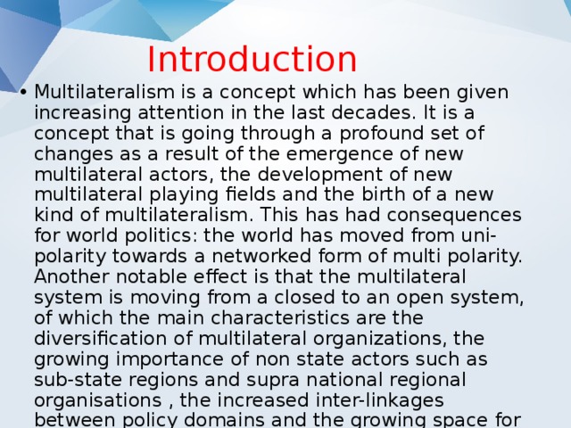 Introduction Multilateralism is a concept which has been given increasing attention in the last decades. It is a concept that is going through a profound set of changes as a result of the emergence of new multilateral actors, the development of new multilateral playing fields and the birth of a new kind of multilateralism. This has had consequences for world politics: the world has moved from uni-polarity towards a networked form of multi polarity. Another notable effect is that the multilateral system is moving from a closed to an open system, of which the main characteristics are the diversification of multilateral organizations, the growing importance of non state actors such as sub-state regions and supra national regional organisations , the increased inter-linkages between policy domains and the growing space for civil society involvement. 