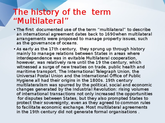 The history of the term “Multilateral”   The first documented use of the term “multilateral” to describe an international agreement dates back to 1690when multilateral arrangements were proposed to manage property issues, such as the governance of oceans. As early as the 17th century, they sprung up through history mainly to manage relations between States in areas where interdependence was in evitable Multilateral cooperation, however, was relatively rare until the 19 the century, which witnessed a surge of new treaties on trade, public health and maritime transport. The International Telegraph Union, the Universal Postal Union and the International Office of Public Hygiene all had their origins in the 1800s. 19th century multilateralism was spurred by the political, social and economic changes generated by the Industrial Revolution: rising volumes of international transactions not only increased the opportunities for disputes between States, but they also prompted States to protect their sovereignty, even as they agreed to common rules to facilitate economic exchange. Most multilateral agreements in the 19th century did not generate formal organisations . 